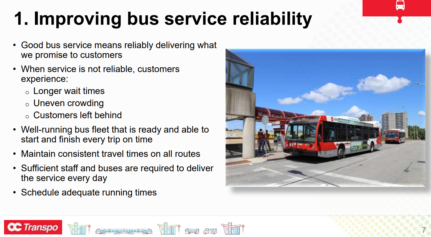 1. Improving bus service reliability • Good bus service means reliably delivering what we promise to customers • When service is not reliable, customers experience: o Longer wait times o Uneven crowding o Customers left behind • Well-running bus fleet that is ready and able to start and finish every trip on time • Maintain consistent travel times on all routes • Sufficient staff and buses are required to deliver the service every day • Schedule adequate running times