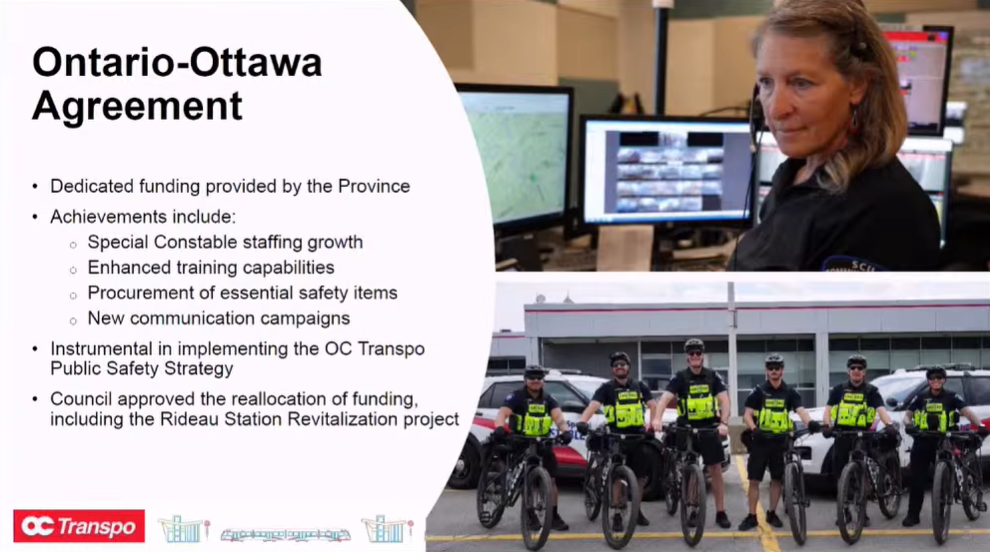 Ontario-Ottawa Agreement Dedicated funding provided by the Province Achievements include: Special Constable staffing growth, Enhanced training capabilities, Procurement of essential safety items, New communication campaigns Instrumental in implementing the OC Transpo Public Safety Strategy Council approved the reallocation of funding, including the Rideau Station Revitalization Project
