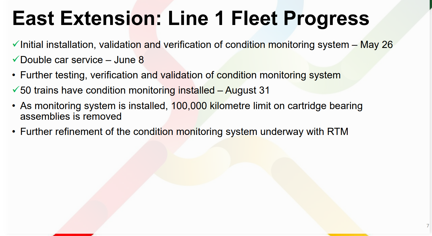 East Extension: Line 1 Fleet Progress 7 ✓Initial installation, validation and verification of condition monitoring system – May 26 ✓Double car service – June 8 • Further testing, verification and validation of condition monitoring system ✓50 trains have condition monitoring installed – August 31 • As monitoring system is installed, 100,000 kilometre limit on cartridge bearing assemblies is removed • Further refinement of the condition monitoring system underway with RTM