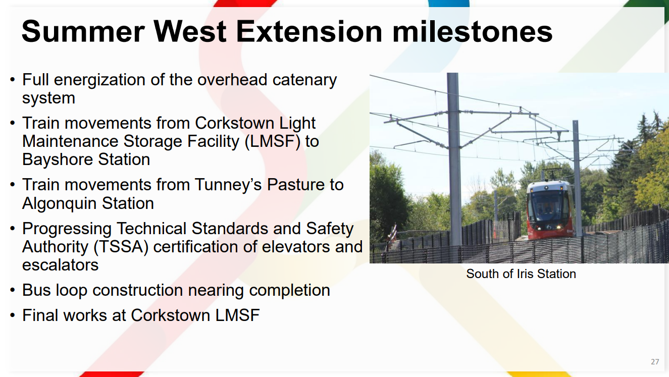 Summer West Extension milestones 27 • Full energization of the overhead catenary system • Train movements from Corkstown Light Maintenance Storage Facility (LMSF) to Bayshore Station • Train movements from unney’s asture to Algonquin Station • Progressing Technical Standards and Safety Authority (TSSA) certification of elevators and escalators • Bus loop construction nearing completion • Final works at Corkstown LMSF